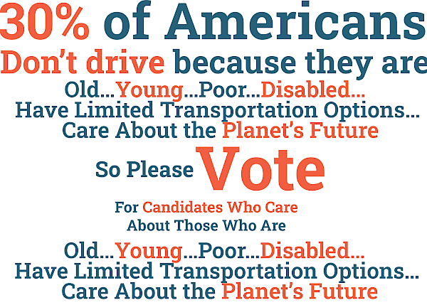 30% of Americans don’t drive because they are old…young…poor…disabled…have limited transportation options…care about the planet’s future. So please vote for candidates who care about those who are old…young…poor…disabled…have limited transportation options…care about the planet’s future.